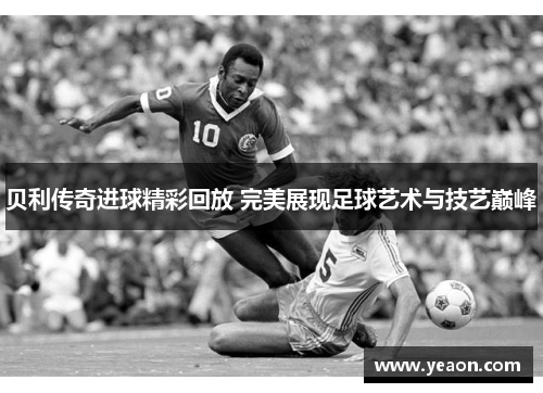 贝利传奇进球精彩回放 完美展现足球艺术与技艺巅峰