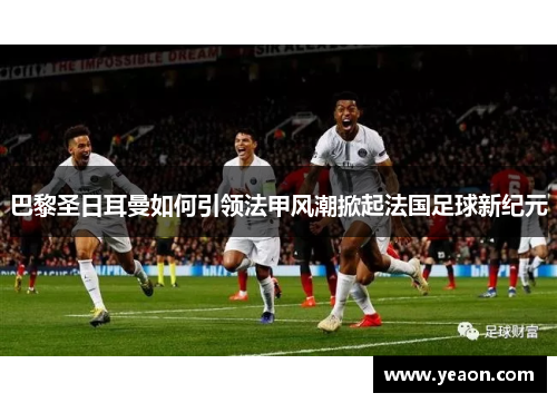 巴黎圣日耳曼如何引领法甲风潮掀起法国足球新纪元 巴黎圣日耳曼如何引领法甲风潮掀起法国足球新纪元