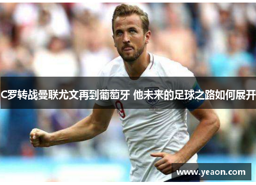 C罗转战曼联尤文再到葡萄牙 他未来的足球之路如何展开 C罗转战曼联尤文再到葡萄牙 他未来的足球之路如何展开