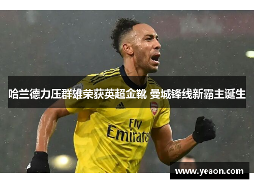 哈兰德力压群雄荣获英超金靴 曼城锋线新霸主诞生 哈兰德力压群雄荣获英超金靴 曼城锋线新霸主诞生