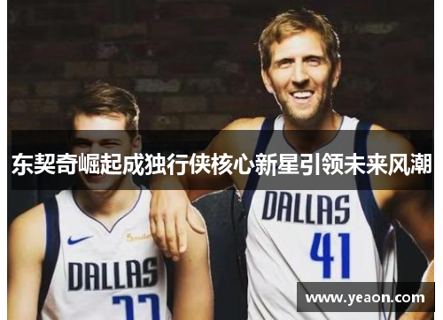 东契奇崛起成独行侠核心新星引领未来风潮 东契奇崛起成独行侠核心新星引领未来风潮