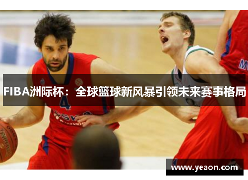 FIBA洲际杯:全球篮球新风暴引领未来赛事格局 FIBA洲际杯:全球篮球新风暴引领未来赛事格局