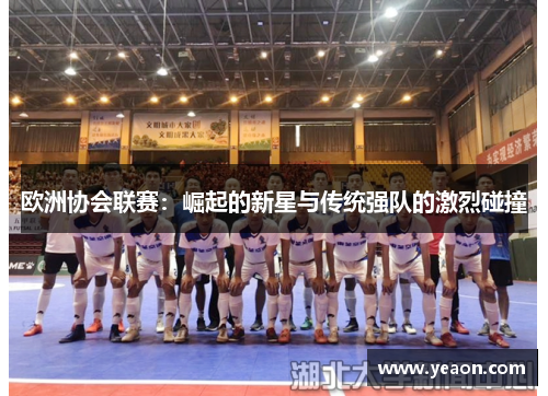 欧洲协会联赛:崛起的新星与传统强队的激烈碰撞 欧洲协会联赛:崛起的新星与传统强队的激烈碰撞