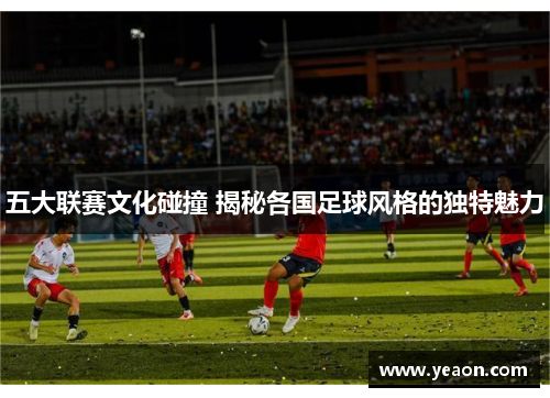 五大联赛文化碰撞 揭秘各国足球风格的独特魅力 五大联赛文化碰撞 揭秘各国足球风格的独特魅力